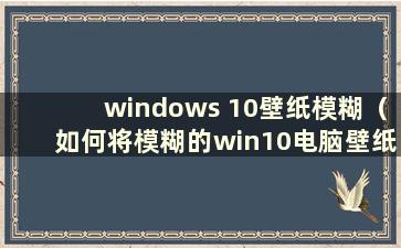 windows 10壁纸模糊（如何将模糊的win10电脑壁纸调整为超清）